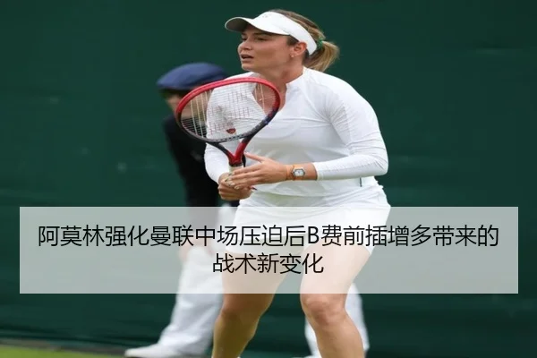 阿莫林强化曼联中场压迫后B费前插增多带来的战术新变化