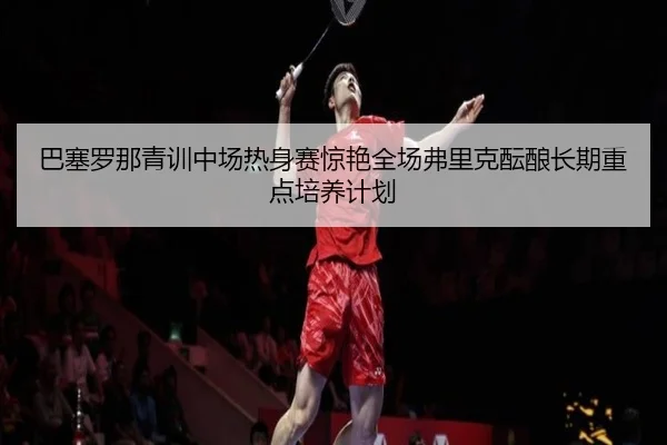 巴塞罗那青训中场热身赛惊艳全场弗里克酝酿长期重点培养计划